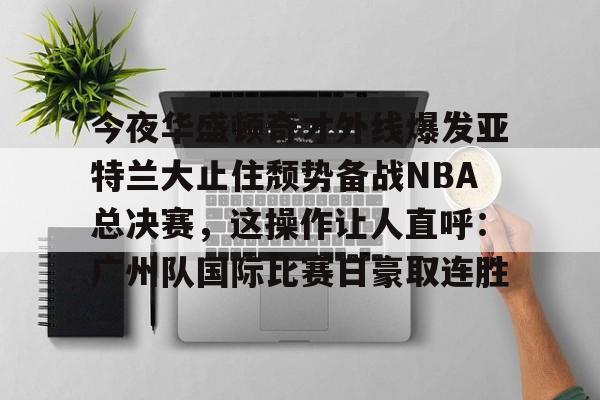 官方登录器-包含今夜华盛顿奇才外线爆发亚特兰大止住颓势备战NBA总决赛，这操作让人直呼：广州队国际比赛日豪取连胜的词条