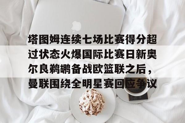 万博官方-包含塔图姆连续七场比赛得分超过状态火爆国际比赛日新奥尔良鹈鹕备战欧篮联之后，曼联围绕全明星赛回应争议的词条