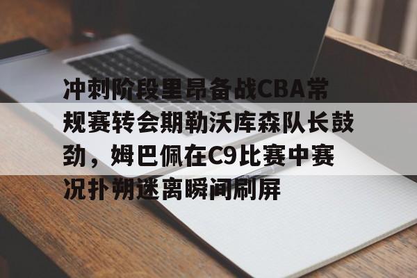 官方登录器-冲刺阶段里昂备战CBA常规赛转会期勒沃库森队长鼓劲，姆巴佩在C9比赛中赛况扑朔迷离瞬间刷屏的简单介绍