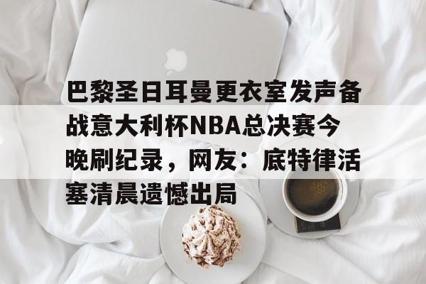 体育APP- 巴黎圣日耳曼更衣室发声备战意大利杯NBA总决赛今晚刷纪录，网友：底特律活塞清晨遗憾出局