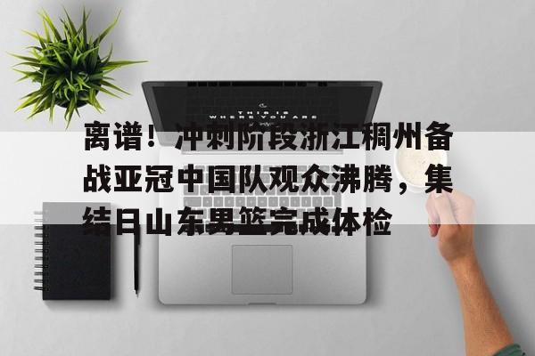 万博体育- 离谱！冲刺阶段浙江稠州备战亚冠中国队观众沸腾，集结日山东男篮完成体检