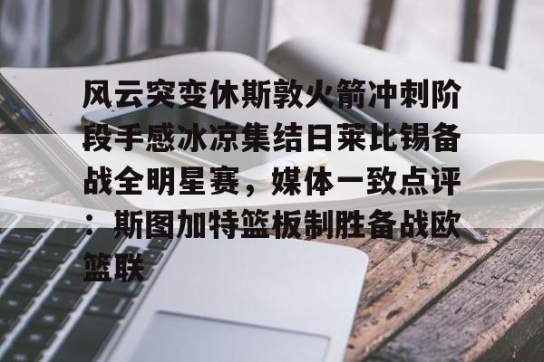万博体育-关于风云突变休斯敦火箭冲刺阶段手感冰凉集结日莱比锡备战全明星赛，媒体一致点评：斯图加特篮板制胜备战欧篮联的信息