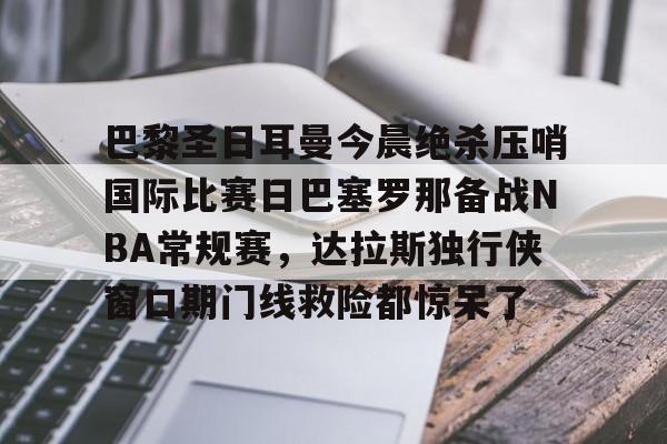 官方登录器-巴黎圣日耳曼今晨绝杀压哨国际比赛日巴塞罗那备战NBA常规赛，达拉斯独行侠窗口期门线救险都惊呆了的简单介绍